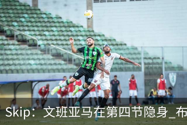 Skip：文班亚马在第四节隐身 布伦森在末节彻底完爆了他